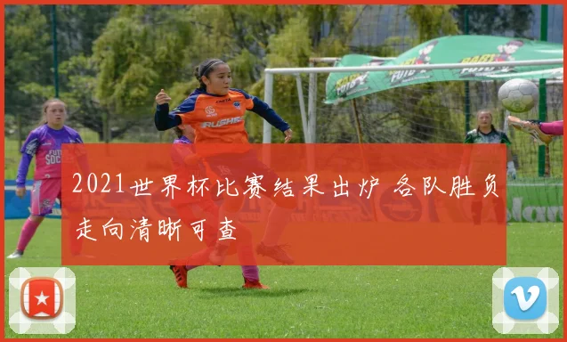 2021世界杯比赛结果出炉 各队胜负走向清晰可查