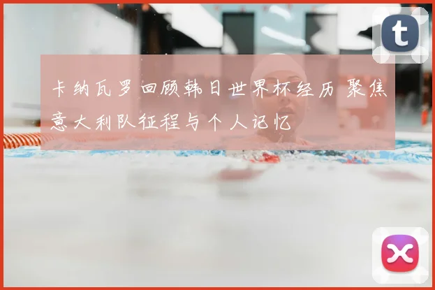 卡纳瓦罗回顾韩日世界杯经历 聚焦意大利队征程与个人记忆