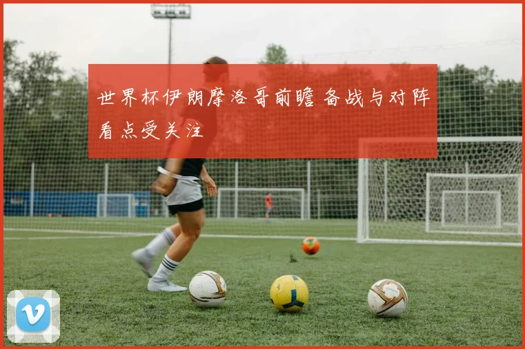 世界杯伊朗摩洛哥前瞻 备战与对阵看点受关注