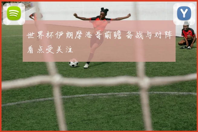 世界杯伊朗摩洛哥前瞻 备战与对阵看点受关注
