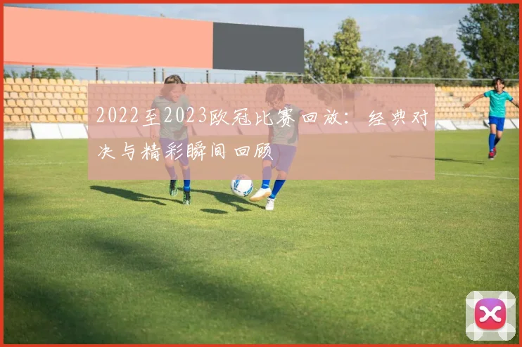 2022至2023欧冠比赛回放:经典对决与精彩瞬间回顾