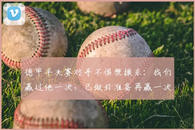 德甲半决赛对手不惧樊振东:我们赢过他一次,已做好准备再赢一次