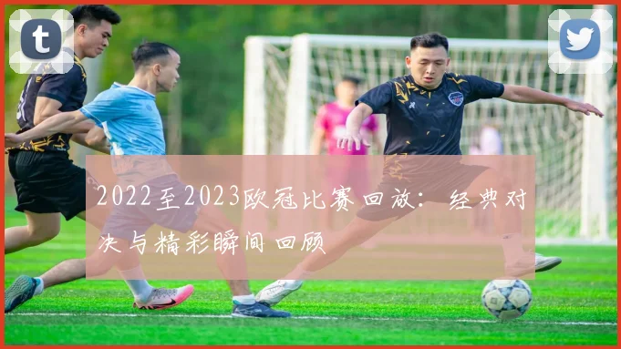 2022至2023欧冠比赛回放:经典对决与精彩瞬间回顾
