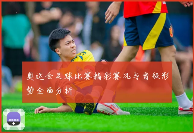 奥运会足球比赛精彩赛况与晋级形势全面分析