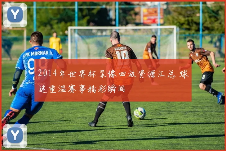 2014年世界杯录像回放资源汇总 球迷重温赛事精彩瞬间
